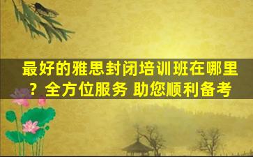 最好的雅思封闭培训班在哪里？全方位服务 助您顺利备考